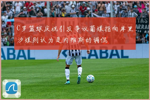 C罗篮球庆祝引发争议葡媒指向库里沙媒则认为是内维斯的调侃