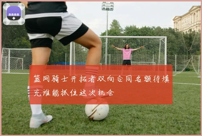 篮网骑士开拓者双向合同名额待填充谁能抓住这次机会