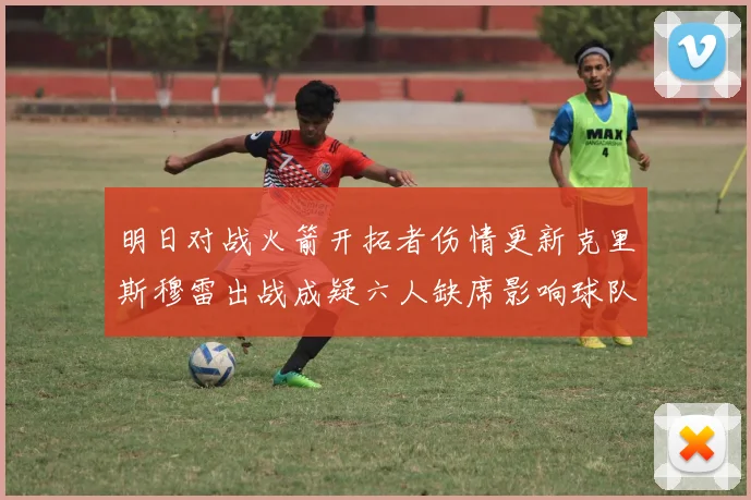 明日对战火箭开拓者伤情更新克里斯穆雷出战成疑六人缺席影响球队实力