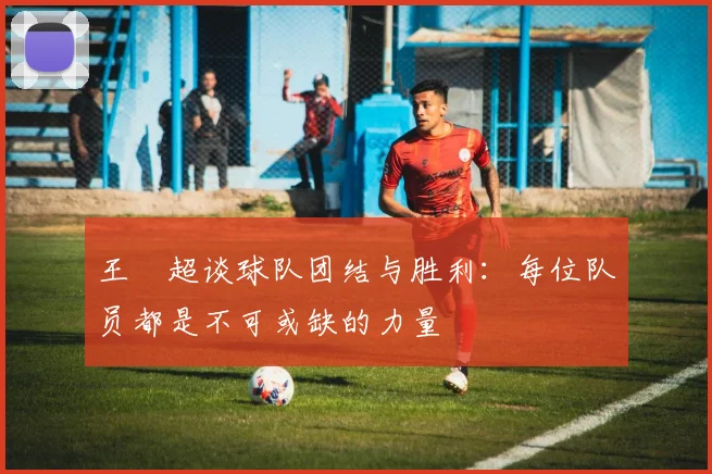 王燊超谈球队团结与胜利：每位队员都是不可或缺的力量