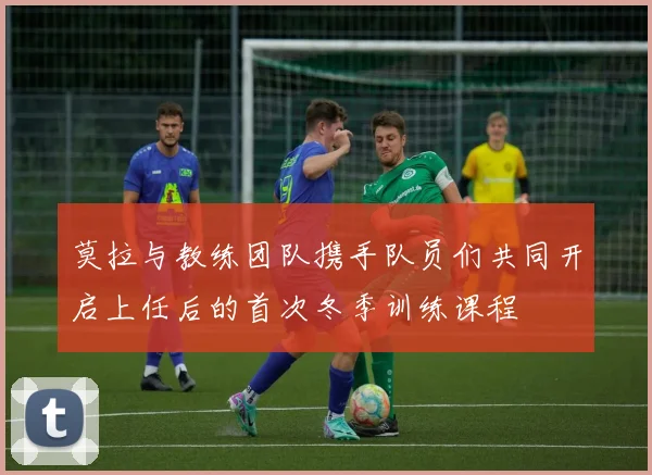 莫拉与教练团队携手队员们共同开启上任后的首次冬季训练课程