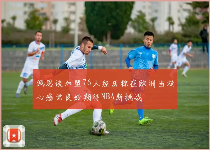 佩恩谈加盟76人经历称在欧洲当核心感觉良好期待NBA新挑战