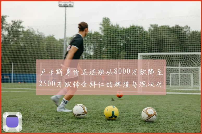 卢卡斯身价五连跌从8000万欧降至2500万欧转会拜仁的辉煌与现状对比