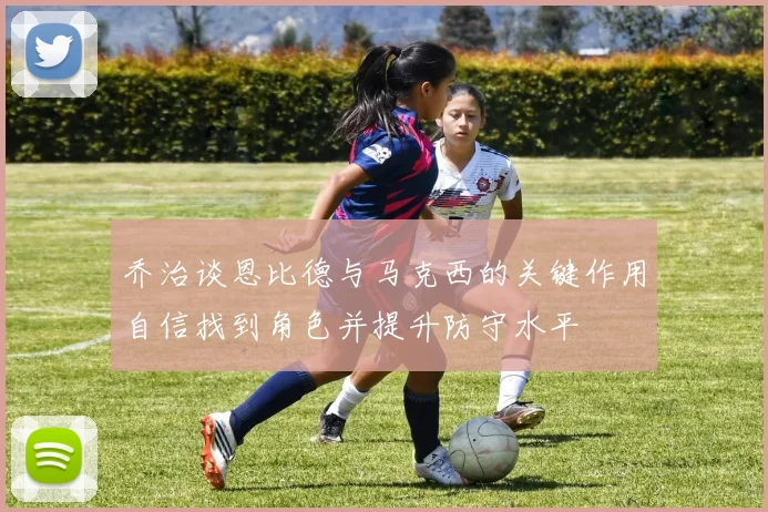 乔治谈恩比德与马克西的关键作用自信找到角色并提升防守水平