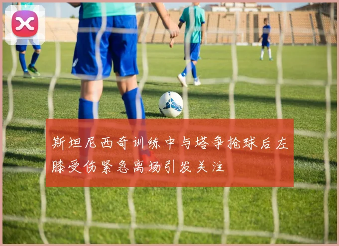 斯坦尼西奇训练中与塔争抢球后左膝受伤紧急离场引发关注