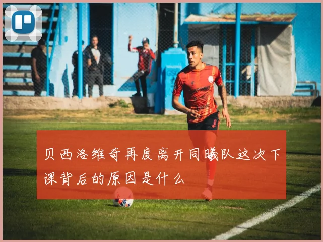 贝西洛维奇再度离开同曦队这次下课背后的原因是什么
