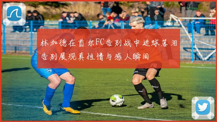 林加德在首尔FC告别战中进球落泪告别展现真性情与感人瞬间