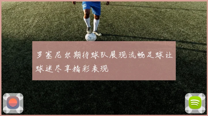 罗塞尼尔期待球队展现流畅足球让球迷尽享精彩表现