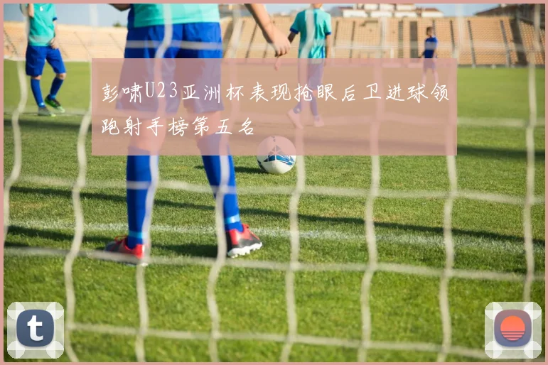 彭啸U23亚洲杯表现抢眼后卫进球领跑射手榜第五名