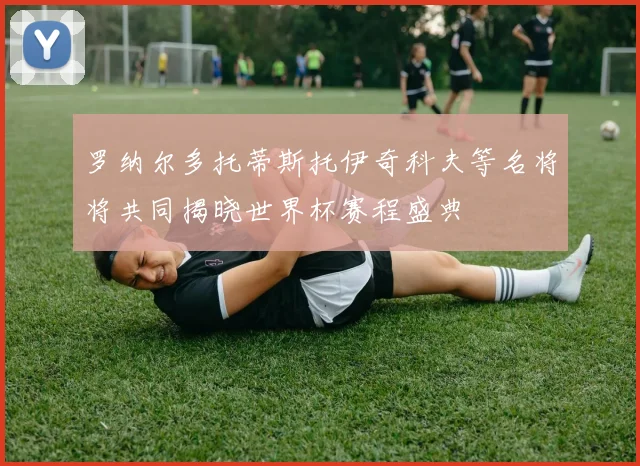 罗纳尔多托蒂斯托伊奇科夫等名将将共同揭晓世界杯赛程盛典