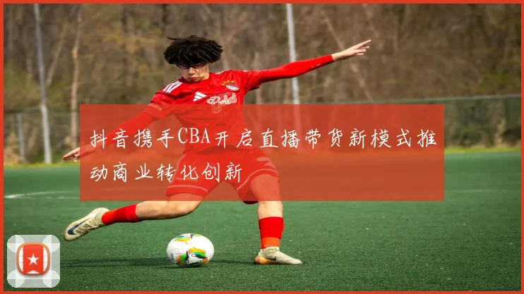 抖音携手CBA开启直播带货新模式推动商业转化创新